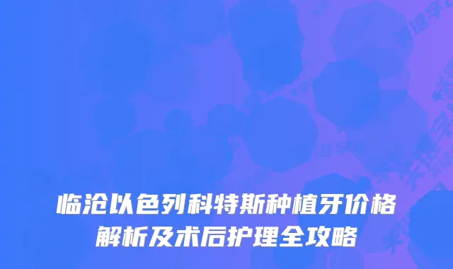 临沧以色列科特斯种植牙价格解析及术后护理全攻略