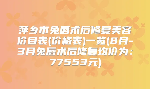 萍乡市兔唇术后修复美容价目表(价格表)一览(8月-3月兔唇术后修复均价为：77553元)
