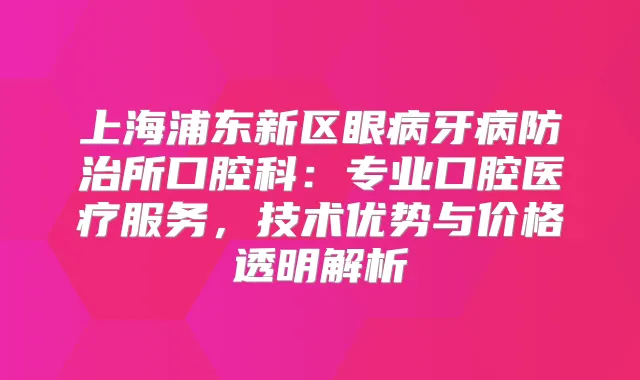 上海浦东新区眼病牙病防治所口腔科：专业口腔医疗服务，技术优势与价格透明解析