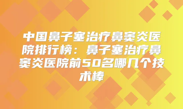 中国鼻子塞鼻窦炎医院排行榜:鼻子塞鼻窦炎医院前50名哪几个技术棒