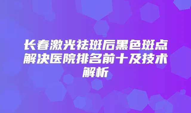 长春激光祛斑后黑色斑点解决医院排名前十及技术解析