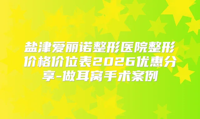 盐津爱丽诺整形医院整形价格价位表2026优惠分享-做耳窝手术案例