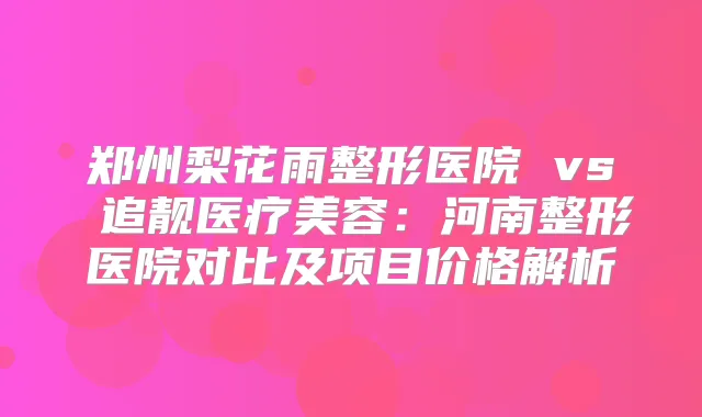 郑州梨花雨整形医院 vs 追靓医疗美容：河南整形医院对比及项目价格解析