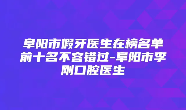 阜阳市假牙医生在榜名单前十名不容错过-阜阳市李刚口腔医生