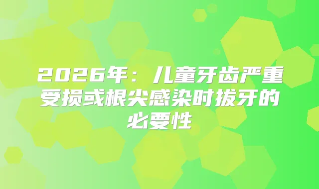 2026年：儿童牙齿严重受损或根尖感染时拔牙的必要性