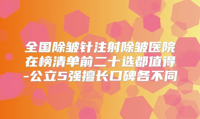 全国除皱针注射除皱医院在榜清单前二十选都值得-公立5强擅长口碑各不同