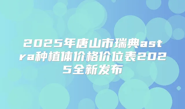 2025年唐山市瑞典astra种植体价格价位表2025全新发布