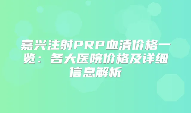 嘉兴注射PRP血清价格一览：各大医院价格及详细信息解析