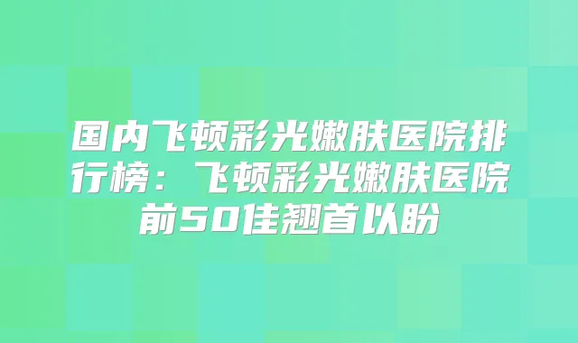 国内飞顿彩光嫩肤医院排行榜：飞顿彩光嫩肤医院前50佳翘首以盼