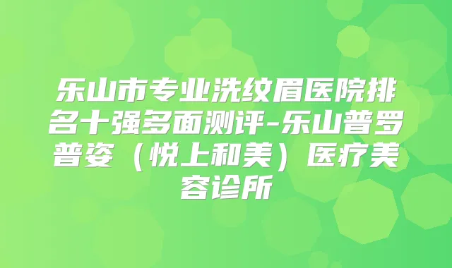 乐山市专业洗纹眉医院排名十强多面测评-乐山普罗普姿（悦上和美）医疗美容诊所