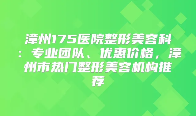 漳州175医院整形美容科:专业团队、优惠价格,漳州市热门整形美容机构推荐