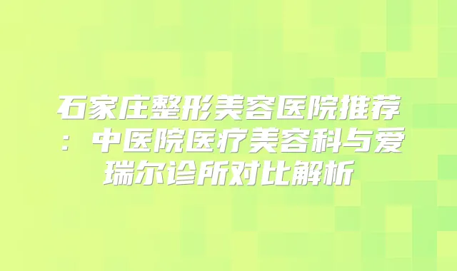 石家庄整形美容医院推荐：中医院医疗美容科与爱瑞尔诊所对比解析