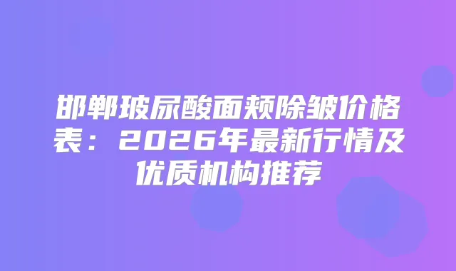 邯郸玻尿酸面颊除皱价格表:2026年新行情及优质机构推荐
