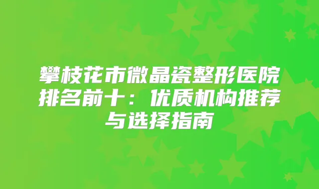 攀枝花市微晶瓷整形医院排名前十:优质机构推荐与选择指南