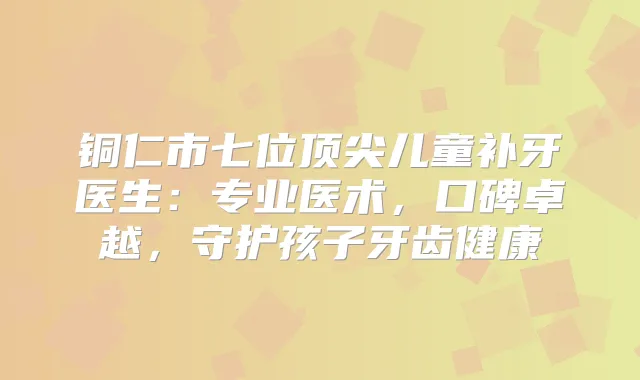 铜仁市七位儿童补牙医生：专业医术，口碑卓越，守护孩子牙齿健康