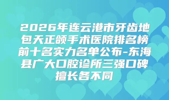 2026年连云港市牙齿地包天正颌手术医院排名榜前十名实力名单公布-东海县广大口腔诊所三强口碑擅长各不同