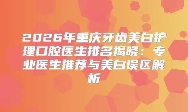 2026年重庆牙齿美白护理口腔医生排名揭晓：专业医生推荐与美白误区解析