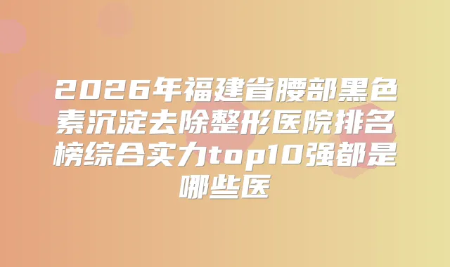 2026年福建省腰部黑色素沉淀去除整形医院排名榜综合实力top10强都是哪些医