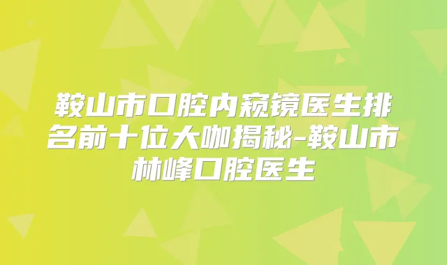 鞍山市口腔内窥镜医生排名前十位大咖揭秘-鞍山市林峰口腔医生