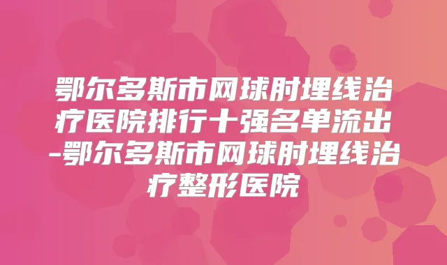 鄂尔多斯市网球肘埋线医院排行十强名单流出-鄂尔多斯市网球肘埋线整形医院