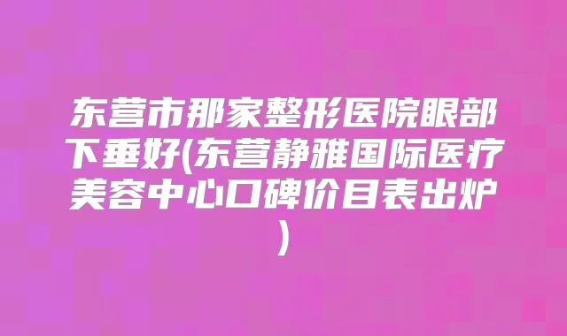 东营市那家整形医院眼部下垂好(东营静雅国际医疗美容中心口碑价目表出炉)