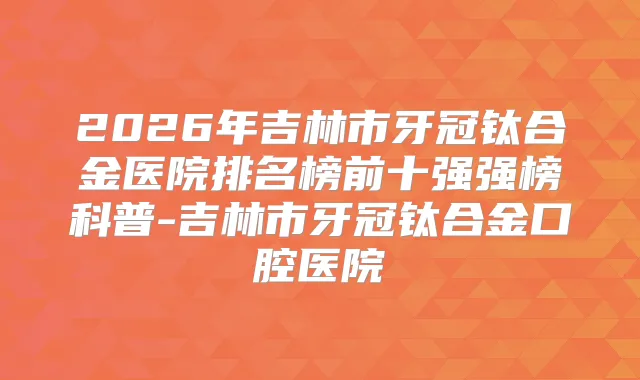 2026年吉林市牙冠钛合金医院排名榜前十强强榜科普-吉林市牙冠钛合金口腔医院