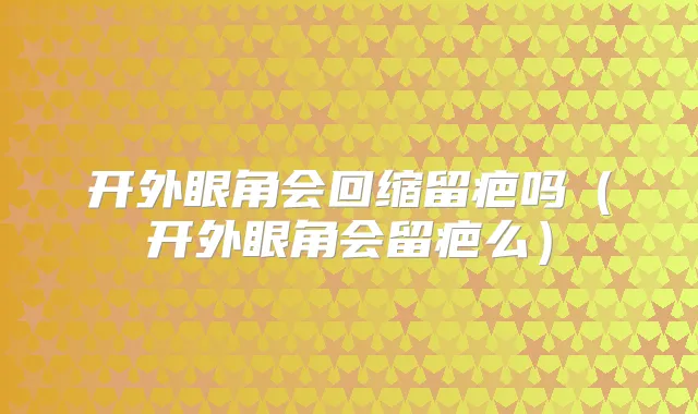 开外眼角会回缩留疤吗(开外眼角会留疤么)
