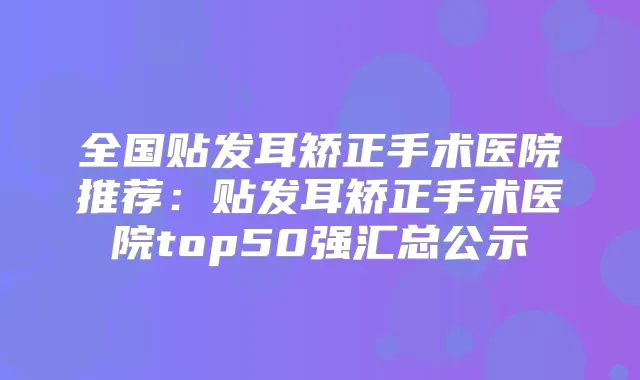全国贴发耳矫正手术医院推荐：贴发耳矫正手术医院top50强汇总公示