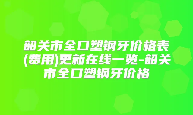 韶关市全口塑钢牙价格表(费用)更新在线一览-韶关市全口塑钢牙价格