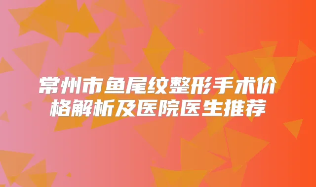 常州市鱼尾纹整形手术价格解析及医院医生推荐