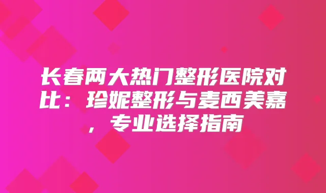 长春两大热门整形医院对比：珍妮整形与麦西美嘉，专业选择指南