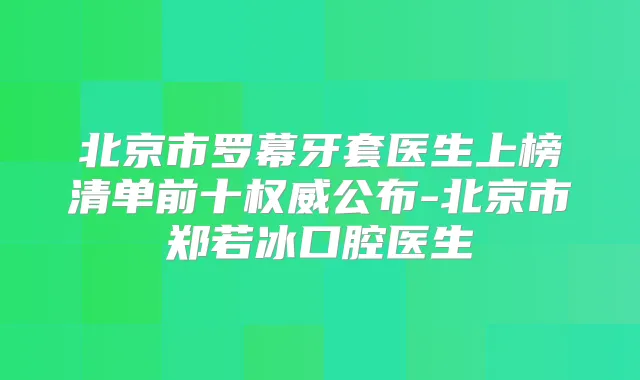 北京市罗幕牙套医生上榜清单前十公布-北京市郑若冰口腔医生