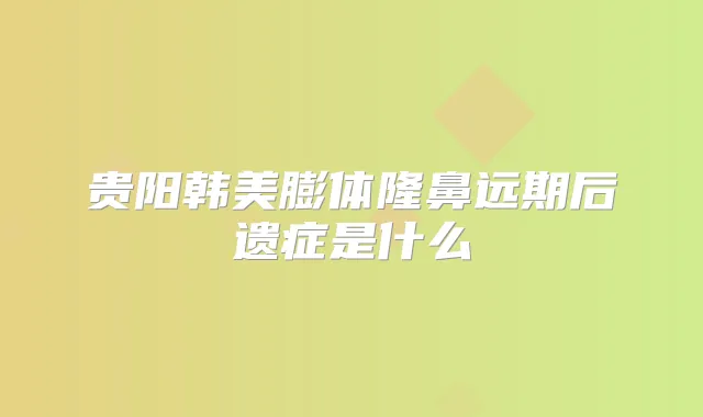 贵阳韩美膨体隆鼻远期后遗症是什么