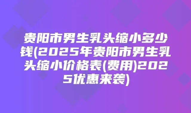 贵阳市男生乳头缩小多少钱(2025年贵阳市男生乳头缩小价格表(费用)2025优惠来袭)