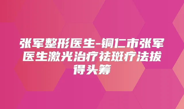 张军整形医生-铜仁市张军医生激光祛斑疗法拔得头筹
