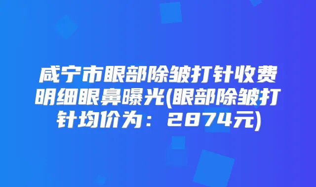咸宁市眼部除皱打针收费明细眼鼻曝光(眼部除皱打针均价为:2874元)