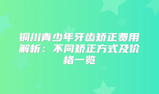 铜川青少年牙齿矫正费用解析：不同矫正方式及价格一览