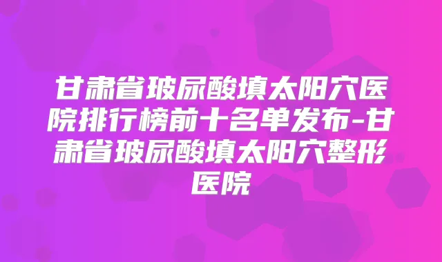甘肃省玻尿酸填太阳穴医院排行榜前十名单发布-甘肃省玻尿酸填太阳穴整形医院