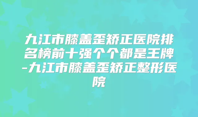 九江市膝盖歪矫正医院排名榜前十强个个都是王牌-九江市膝盖歪矫正整形医院