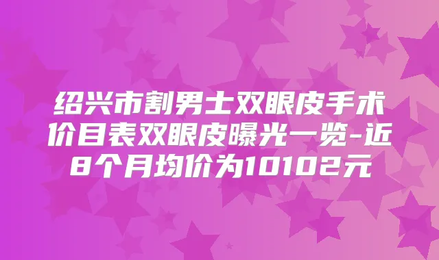 绍兴市割男士双眼皮手术价目表双眼皮曝光一览-近8个月均价为10102元
