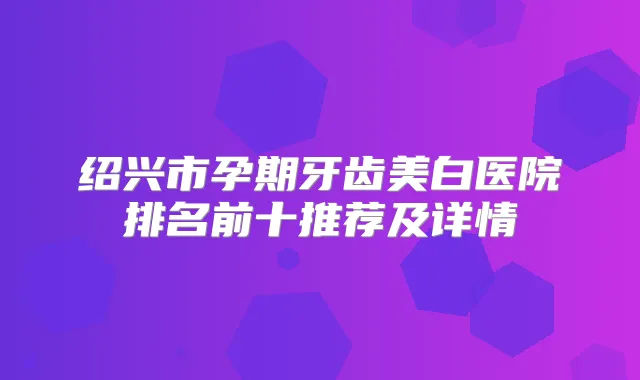 绍兴市孕期牙齿美白医院排名前十推荐及详情