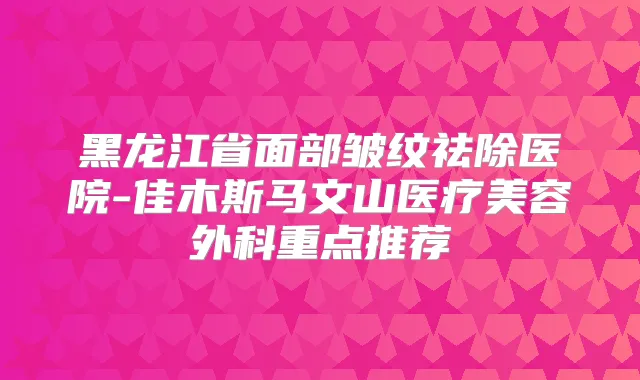 黑龙江省面部皱纹祛除医院-佳木斯马文山医疗美容外科重点推荐