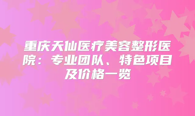 重庆天仙医疗美容整形医院：专业团队、特色项目及价格一览