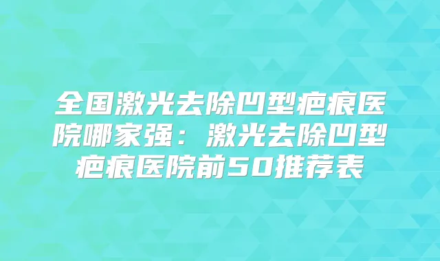 全国激光去除凹型疤痕医院哪家强：激光去除凹型疤痕医院前50推荐表