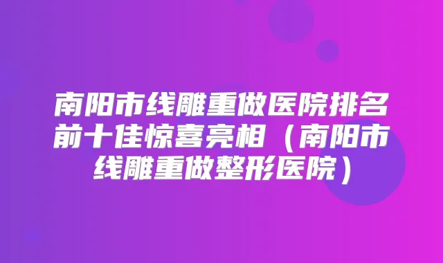 南阳市线雕重做医院排名前十佳惊喜亮相（南阳市线雕重做整形医院）