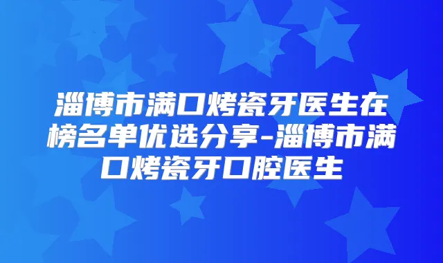 淄博市满口烤瓷牙医生在榜名单优选分享-淄博市满口烤瓷牙口腔医生