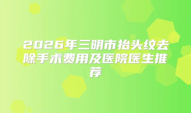 2026年三明市抬头纹去除手术费用及医院医生推荐