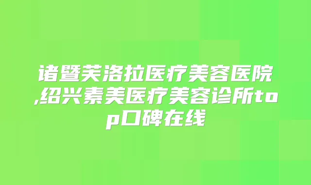 诸暨芙洛拉医疗美容医院,绍兴素美医疗美容诊所top口碑在线