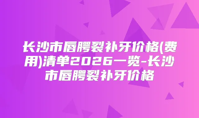 长沙市唇腭裂补牙价格(费用)清单2026一览-长沙市唇腭裂补牙价格