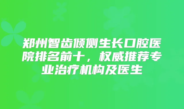 郑州智齿倾侧生长口腔医院排名前十,推荐专业机构及医生